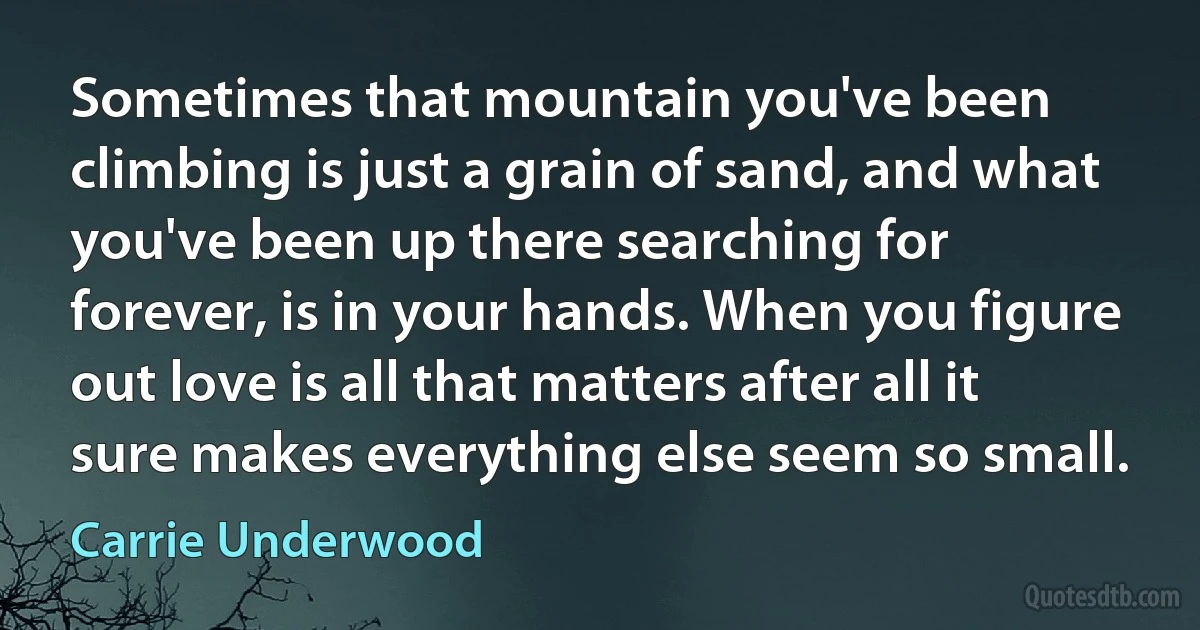 Sometimes that mountain you've been climbing is just a grain of sand, and what you've been up there searching for forever, is in your hands. When you figure out love is all that matters after all it sure makes everything else seem so small. (Carrie Underwood)