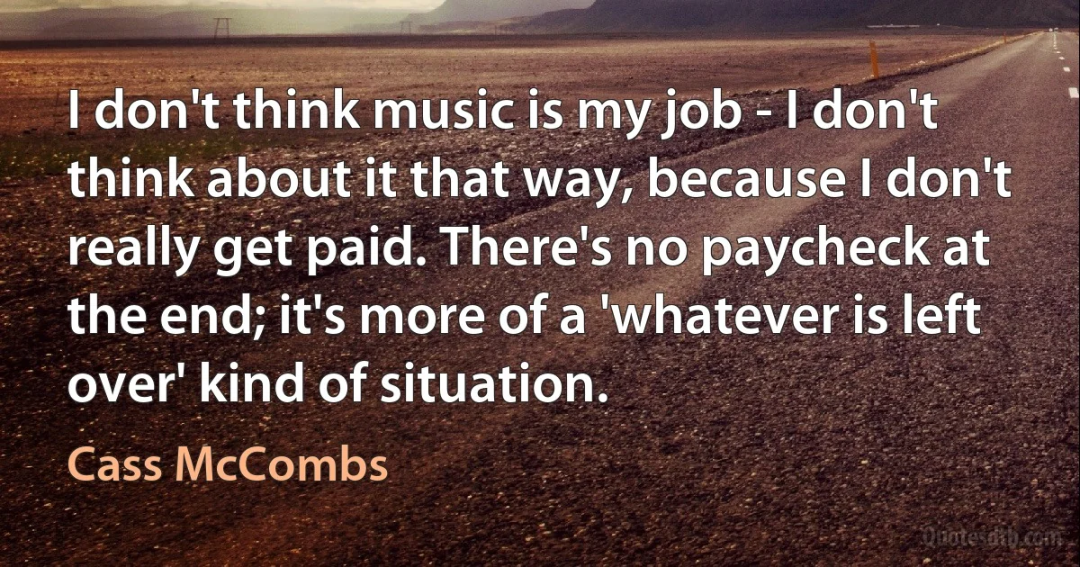 I don't think music is my job - I don't think about it that way, because I don't really get paid. There's no paycheck at the end; it's more of a 'whatever is left over' kind of situation. (Cass McCombs)