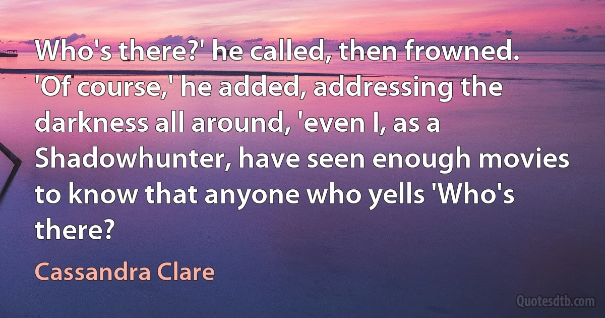 Who's there?' he called, then frowned. 'Of course,' he added, addressing the darkness all around, 'even I, as a Shadowhunter, have seen enough movies to know that anyone who yells 'Who's there? (Cassandra Clare)