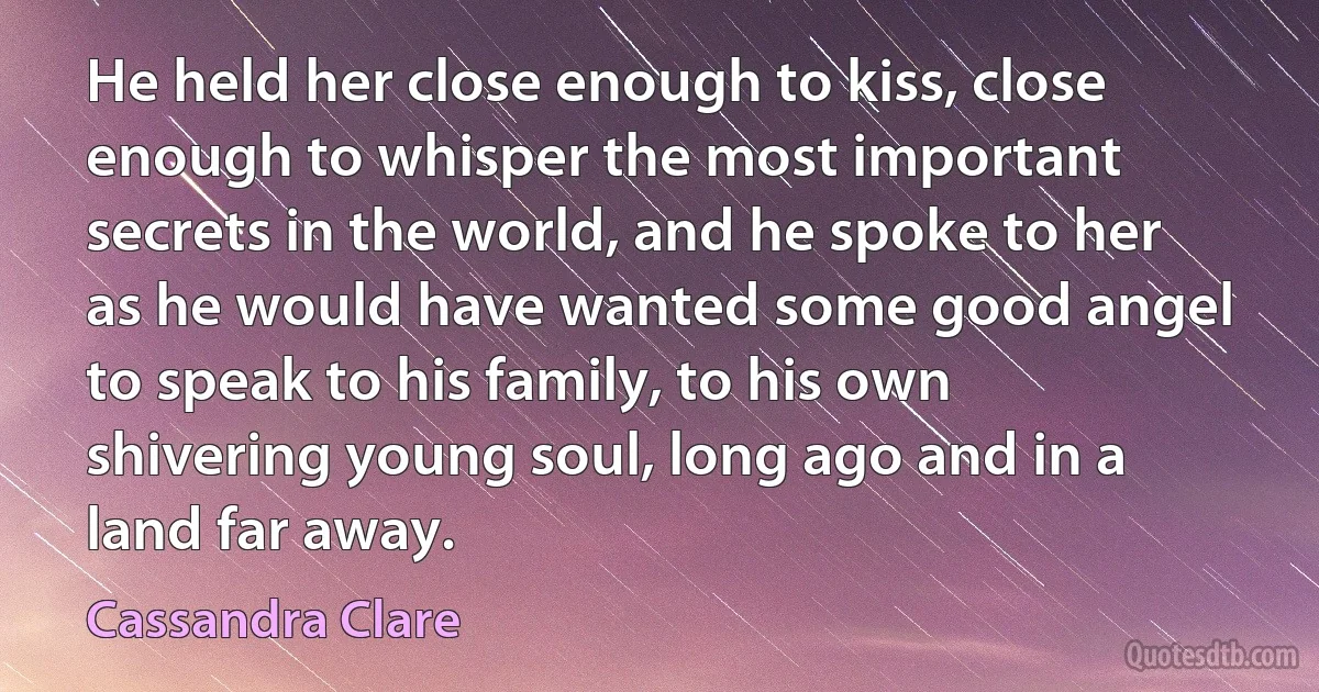 He held her close enough to kiss, close enough to whisper the most important secrets in the world, and he spoke to her as he would have wanted some good angel to speak to his family, to his own shivering young soul, long ago and in a land far away. (Cassandra Clare)