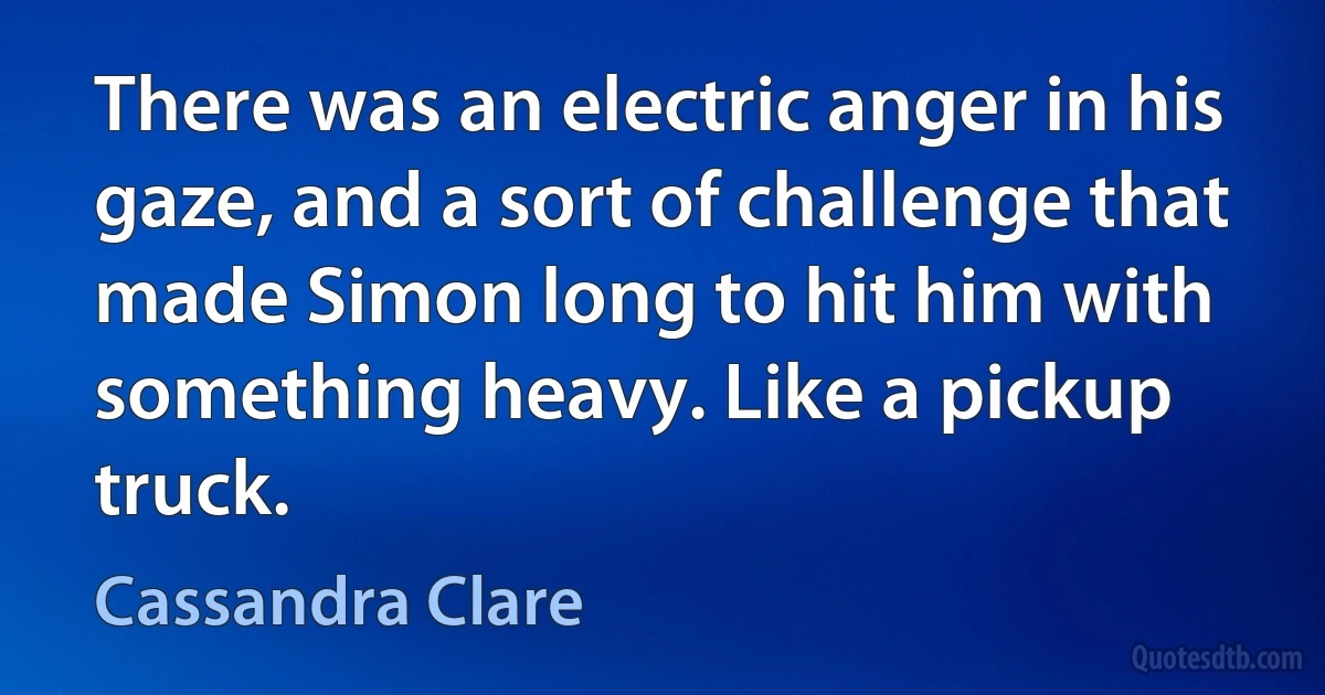 There was an electric anger in his gaze, and a sort of challenge that made Simon long to hit him with something heavy. Like a pickup truck. (Cassandra Clare)