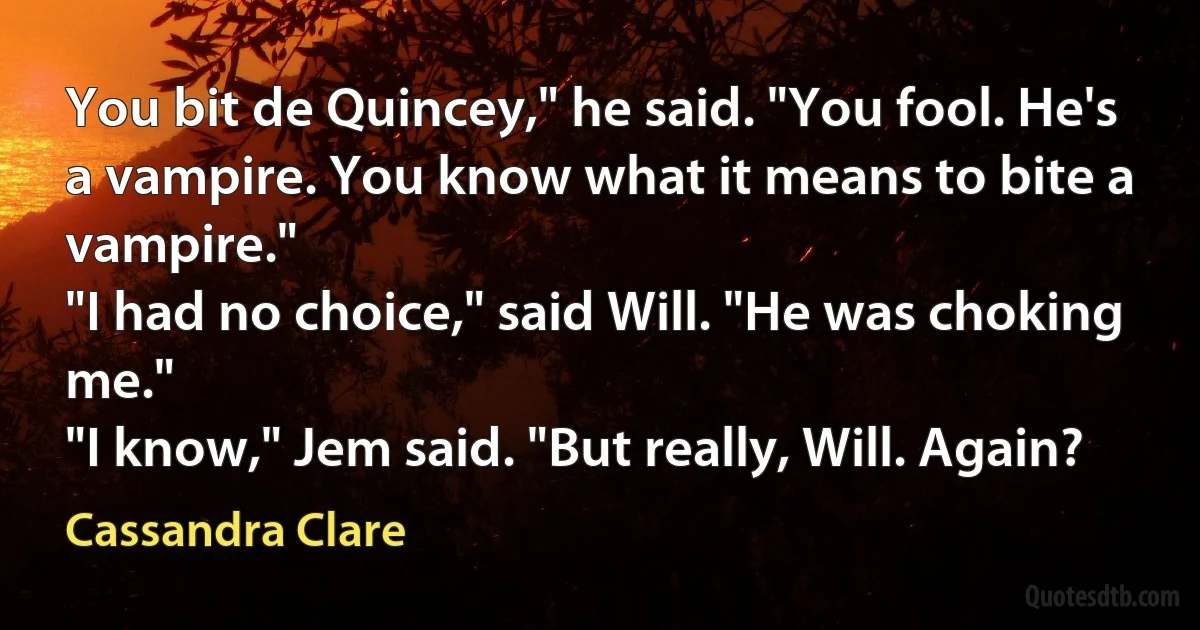 You bit de Quincey," he said. "You fool. He's a vampire. You know what it means to bite a vampire."
"I had no choice," said Will. "He was choking me."
"I know," Jem said. "But really, Will. Again? (Cassandra Clare)