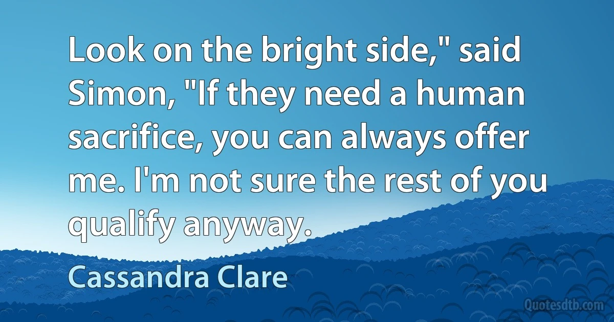 Look on the bright side," said Simon, "If they need a human sacrifice, you can always offer me. I'm not sure the rest of you qualify anyway. (Cassandra Clare)