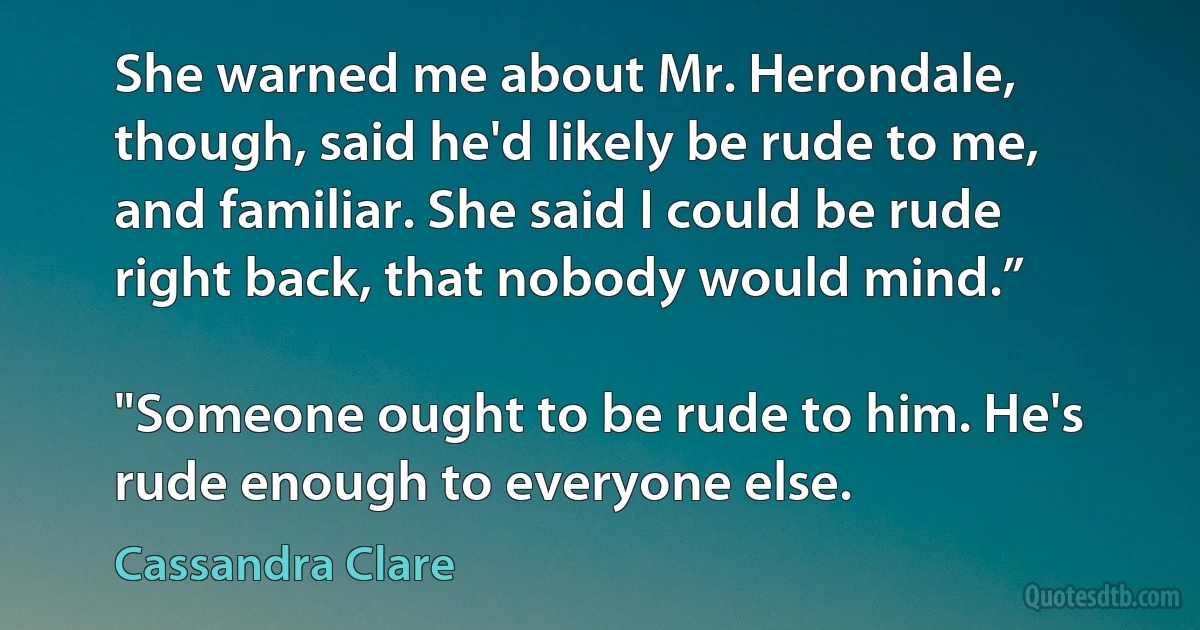 She warned me about Mr. Herondale, though, said he'd likely be rude to me, and familiar. She said I could be rude right back, that nobody would mind.”

"Someone ought to be rude to him. He's rude enough to everyone else. (Cassandra Clare)