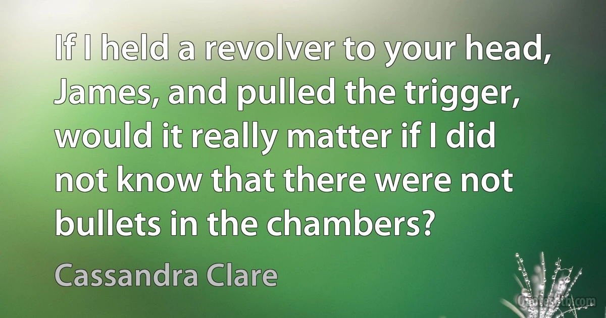 If I held a revolver to your head, James, and pulled the trigger, would it really matter if I did not know that there were not bullets in the chambers? (Cassandra Clare)