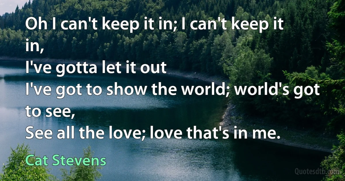 Oh I can't keep it in; I can't keep it in,
I've gotta let it out
I've got to show the world; world's got to see,
See all the love; love that's in me. (Cat Stevens)