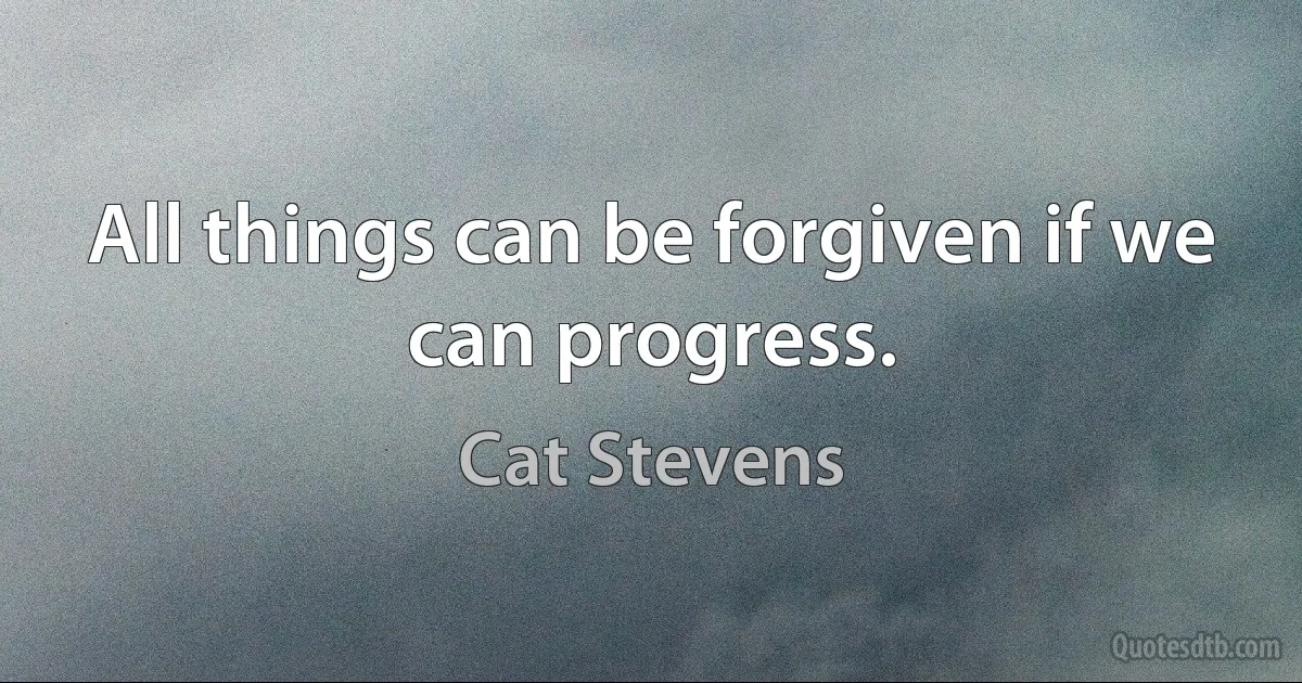 All things can be forgiven if we can progress. (Cat Stevens)