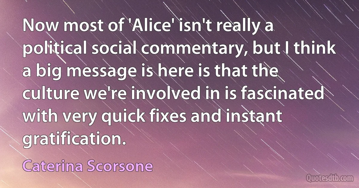 Now most of 'Alice' isn't really a political social commentary, but I think a big message is here is that the culture we're involved in is fascinated with very quick fixes and instant gratification. (Caterina Scorsone)