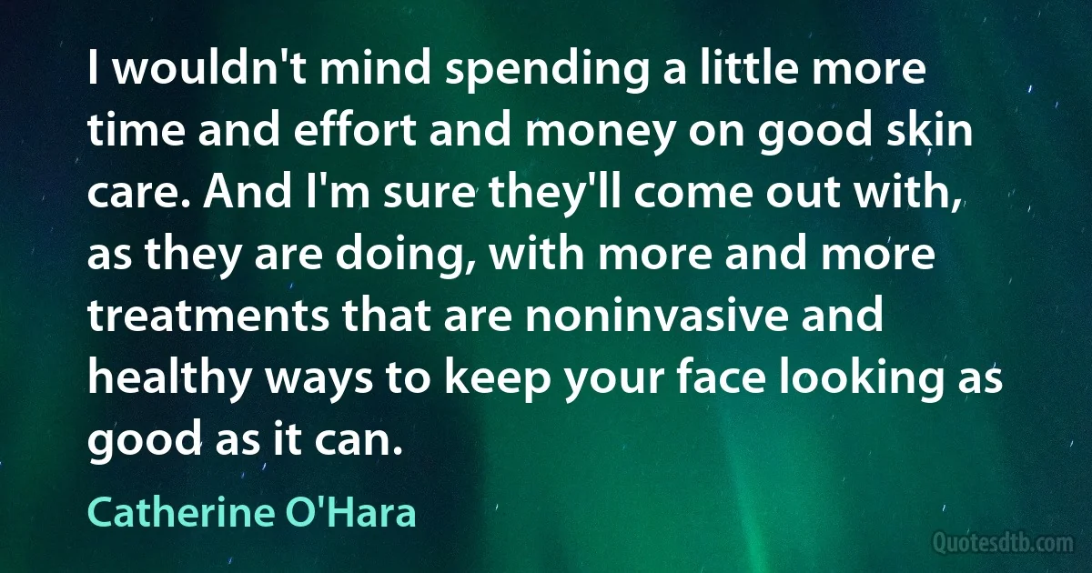 I wouldn't mind spending a little more time and effort and money on good skin care. And I'm sure they'll come out with, as they are doing, with more and more treatments that are noninvasive and healthy ways to keep your face looking as good as it can. (Catherine O'Hara)