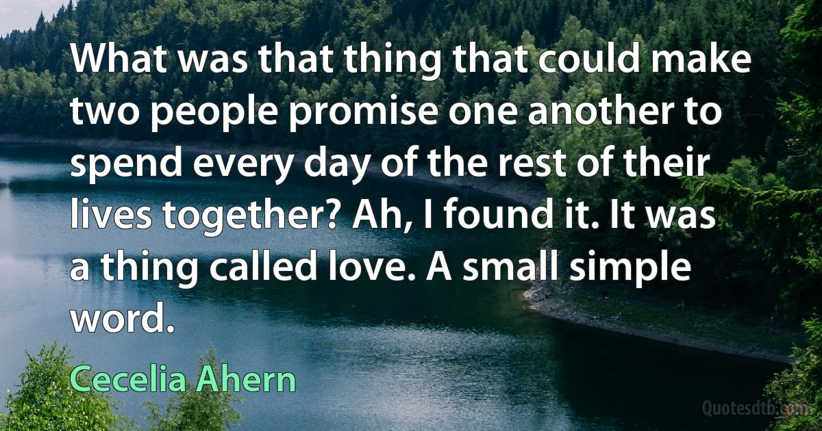 What was that thing that could make two people promise one another to spend every day of the rest of their lives together? Ah, I found it. It was a thing called love. A small simple word. (Cecelia Ahern)