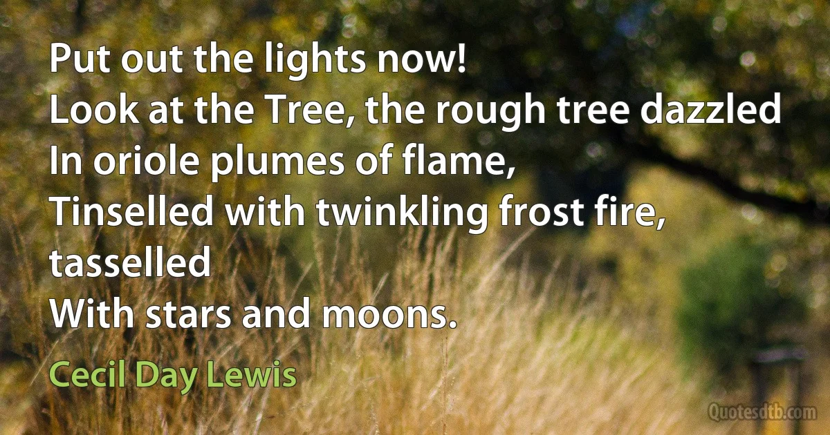 Put out the lights now!
Look at the Tree, the rough tree dazzled
In oriole plumes of flame,
Tinselled with twinkling frost fire, tasselled
With stars and moons. (Cecil Day Lewis)