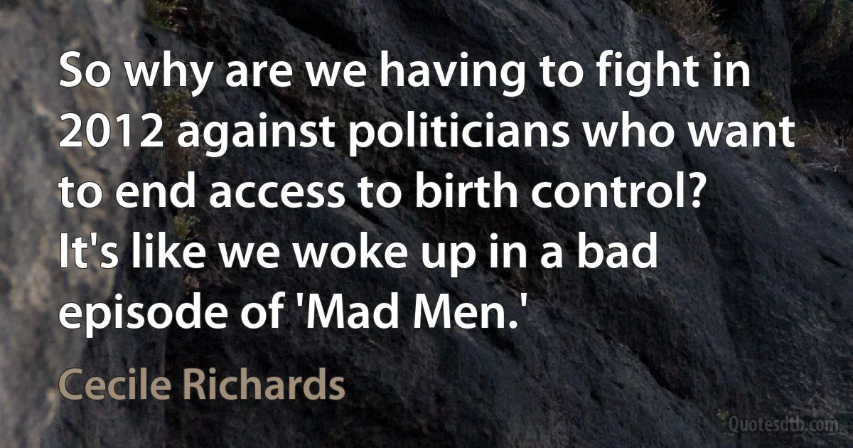 So why are we having to fight in 2012 against politicians who want to end access to birth control? It's like we woke up in a bad episode of 'Mad Men.' (Cecile Richards)