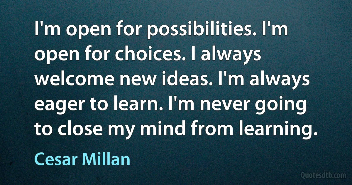 I'm open for possibilities. I'm open for choices. I always welcome new ideas. I'm always eager to learn. I'm never going to close my mind from learning. (Cesar Millan)