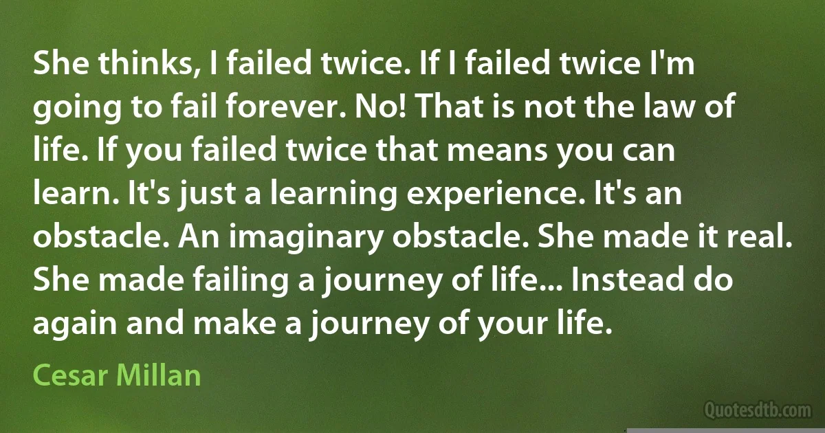 She thinks, I failed twice. If I failed twice I'm going to fail forever. No! That is not the law of life. If you failed twice that means you can learn. It's just a learning experience. It's an obstacle. An imaginary obstacle. She made it real. She made failing a journey of life... Instead do again and make a journey of your life. (Cesar Millan)