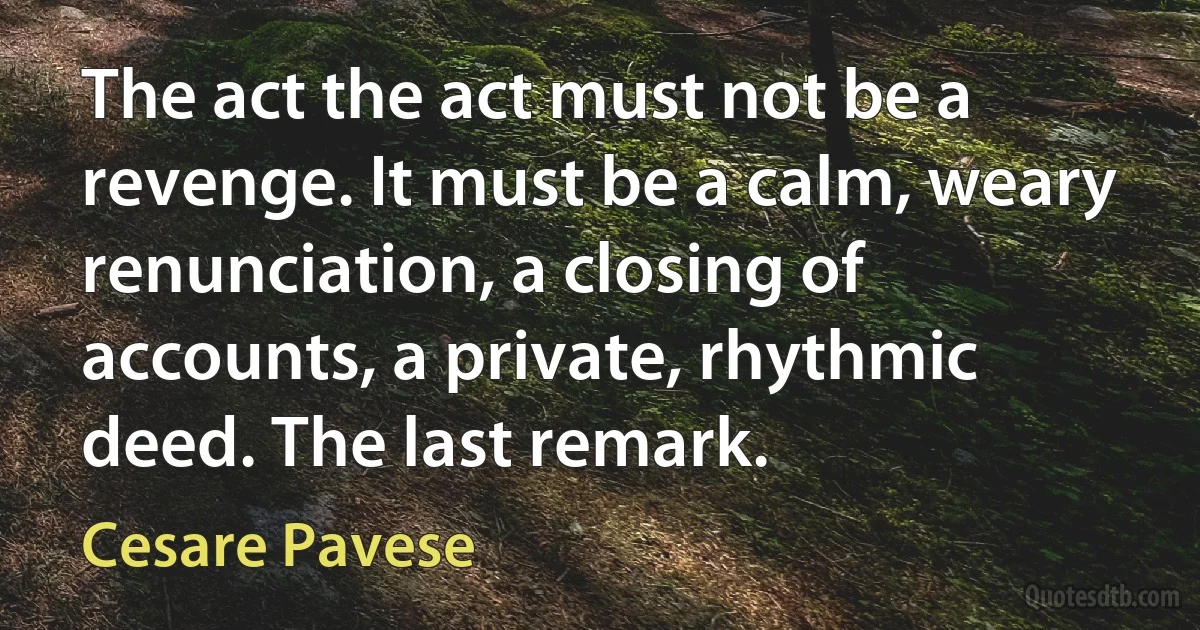 The act the act must not be a revenge. It must be a calm, weary renunciation, a closing of accounts, a private, rhythmic deed. The last remark. (Cesare Pavese)