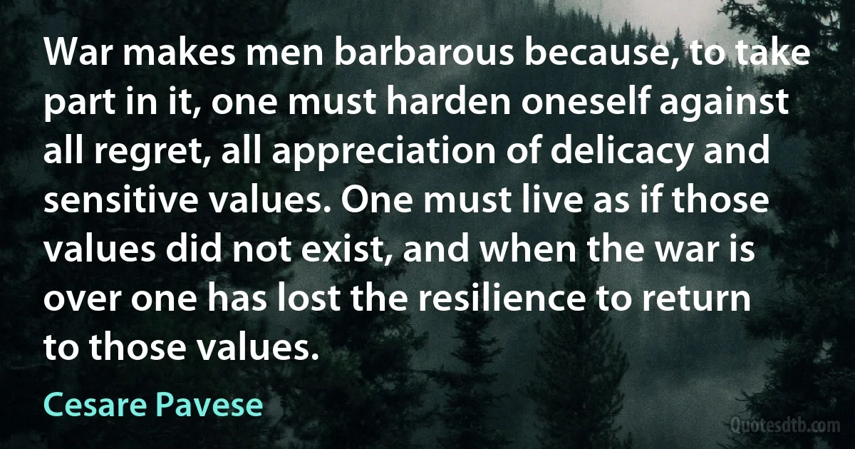 War makes men barbarous because, to take part in it, one must harden oneself against all regret, all appreciation of delicacy and sensitive values. One must live as if those values did not exist, and when the war is over one has lost the resilience to return to those values. (Cesare Pavese)