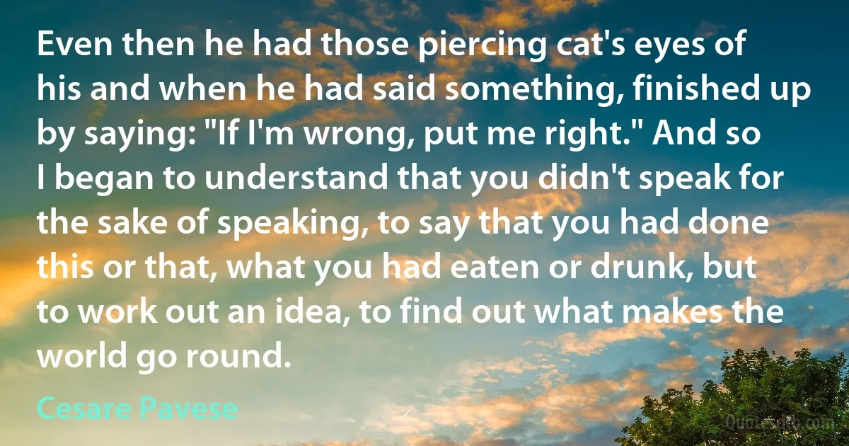 Even then he had those piercing cat's eyes of his and when he had said something, finished up by saying: "If I'm wrong, put me right." And so I began to understand that you didn't speak for the sake of speaking, to say that you had done this or that, what you had eaten or drunk, but to work out an idea, to find out what makes the world go round. (Cesare Pavese)