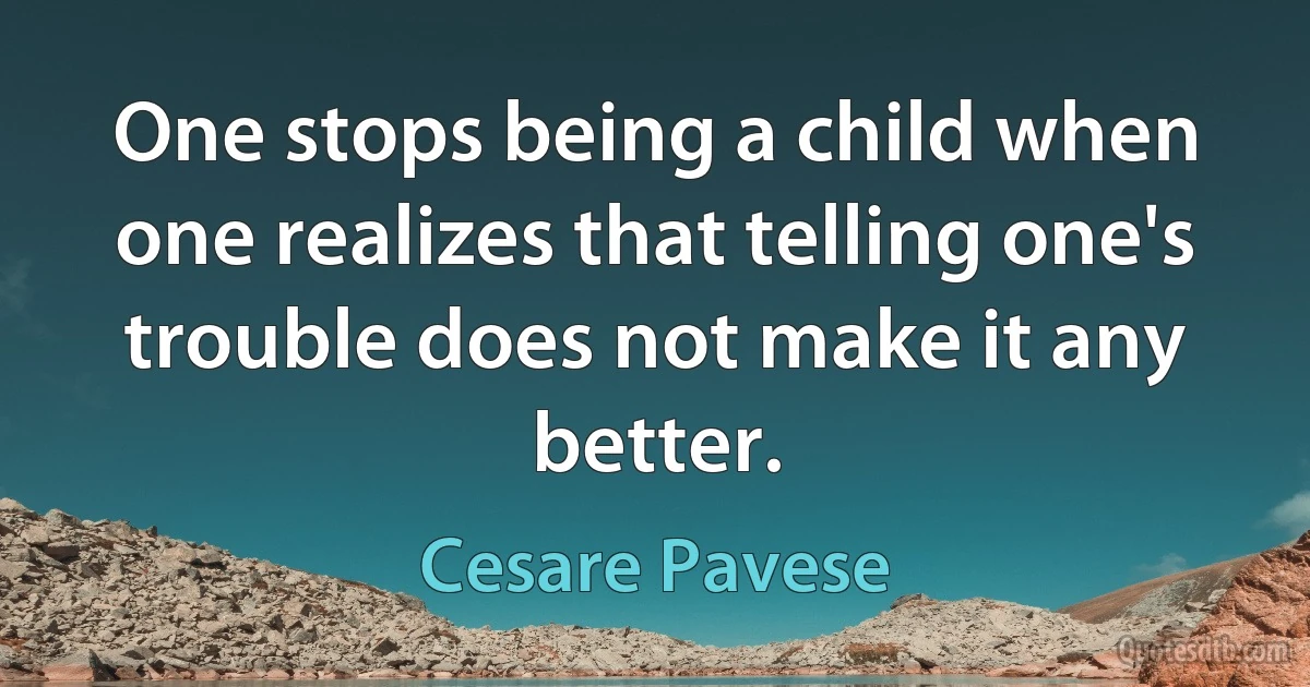 One stops being a child when one realizes that telling one's trouble does not make it any better. (Cesare Pavese)