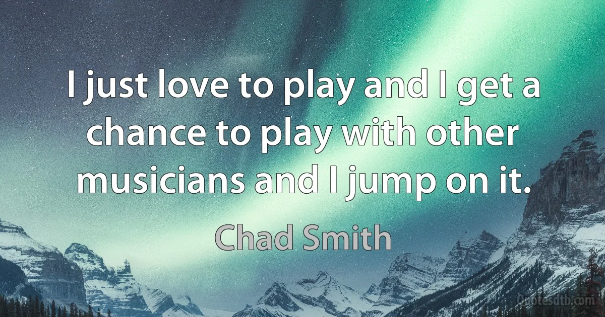 I just love to play and I get a chance to play with other musicians and I jump on it. (Chad Smith)