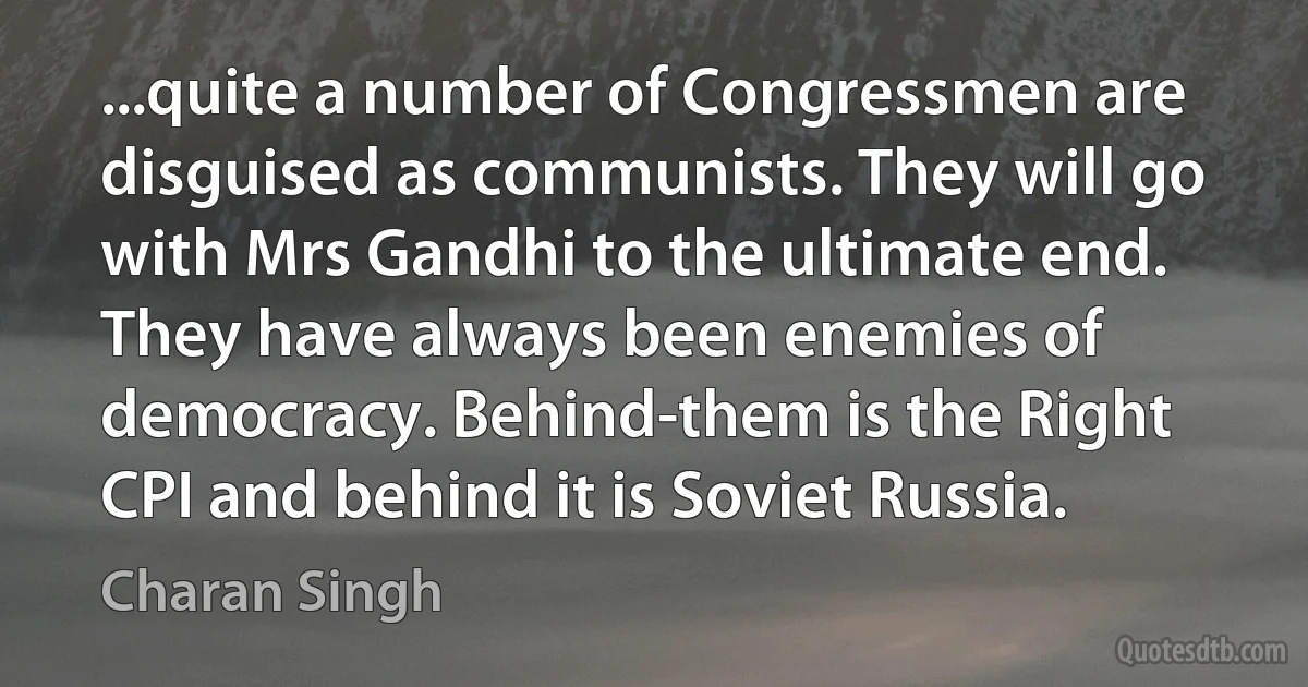 ...quite a number of Congressmen are disguised as communists. They will go with Mrs Gandhi to the ultimate end. They have always been enemies of democracy. Behind-them is the Right CPI and behind it is Soviet Russia. (Charan Singh)