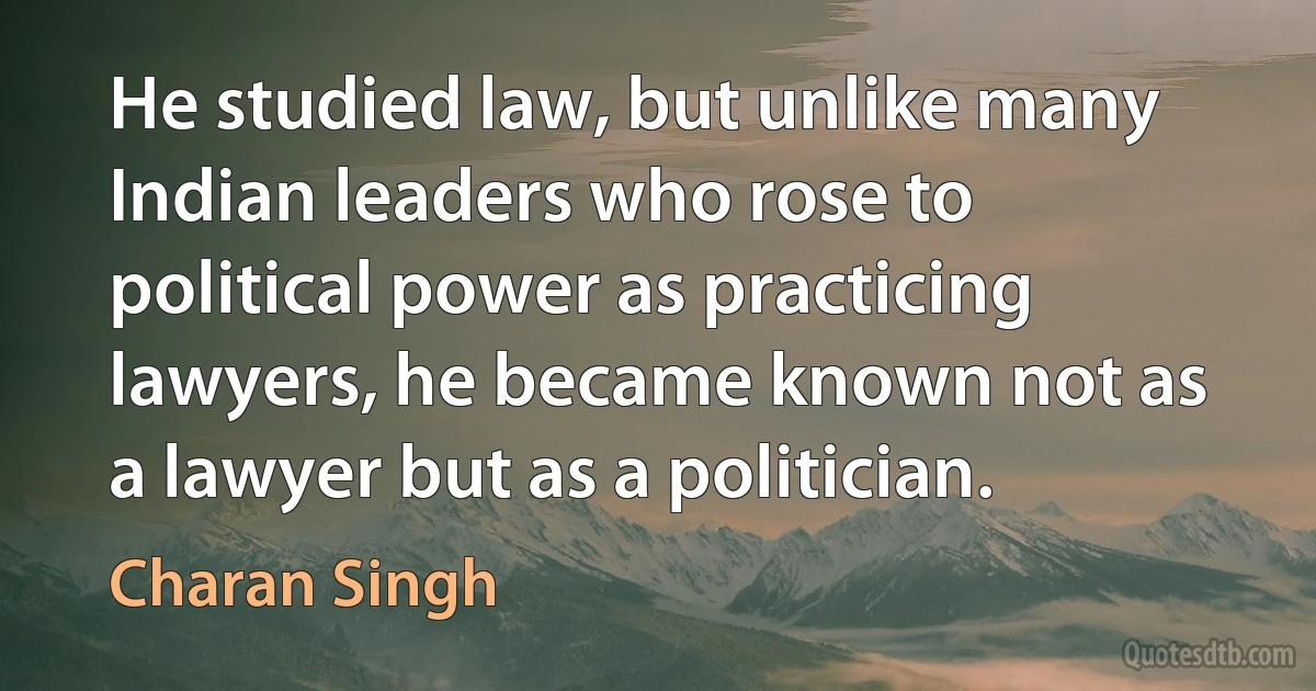 He studied law, but unlike many Indian leaders who rose to political power as practicing lawyers, he became known not as a lawyer but as a politician. (Charan Singh)