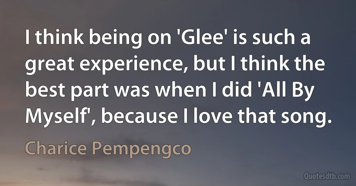 I think being on 'Glee' is such a great experience, but I think the best part was when I did 'All By Myself', because I love that song. (Charice Pempengco)