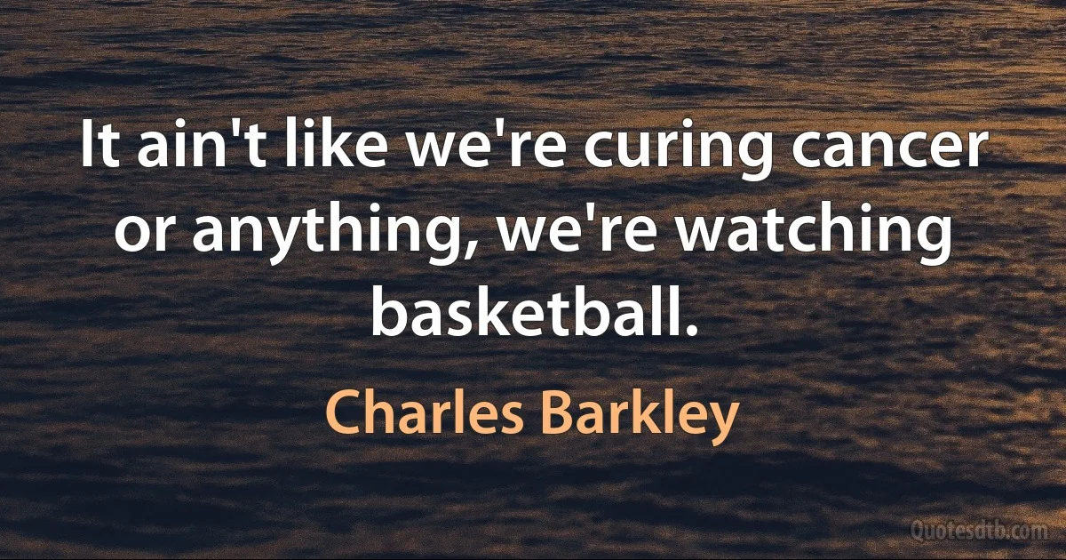 It ain't like we're curing cancer or anything, we're watching basketball. (Charles Barkley)