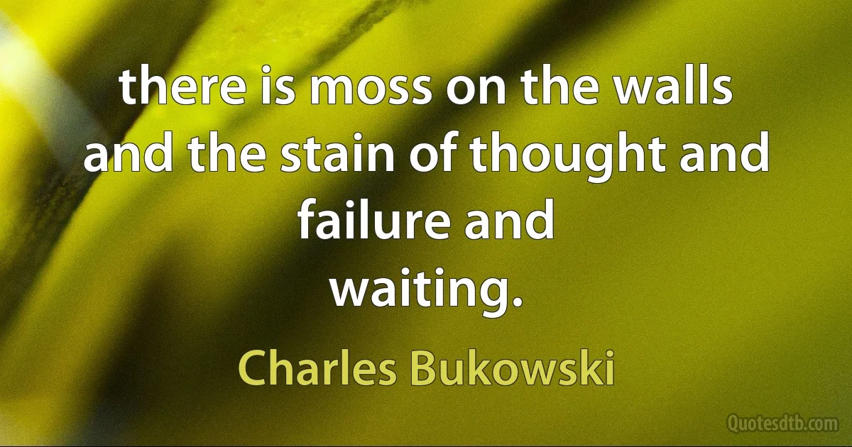 there is moss on the walls
and the stain of thought and failure and
waiting. (Charles Bukowski)