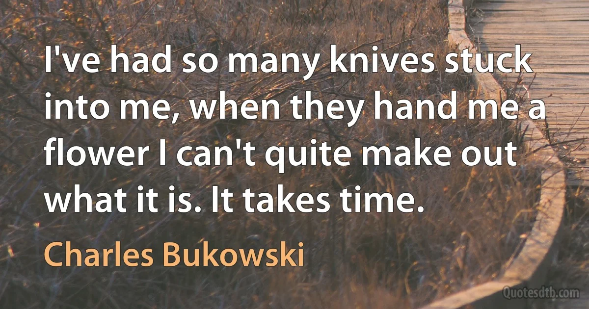 I've had so many knives stuck into me, when they hand me a flower I can't quite make out what it is. It takes time. (Charles Bukowski)