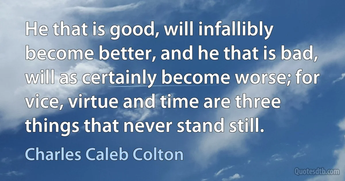 He that is good, will infallibly become better, and he that is bad, will as certainly become worse; for vice, virtue and time are three things that never stand still. (Charles Caleb Colton)