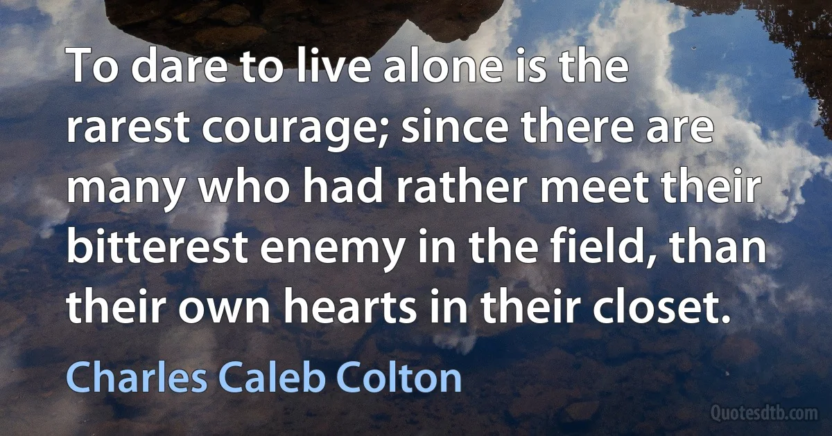 To dare to live alone is the rarest courage; since there are many who had rather meet their bitterest enemy in the field, than their own hearts in their closet. (Charles Caleb Colton)