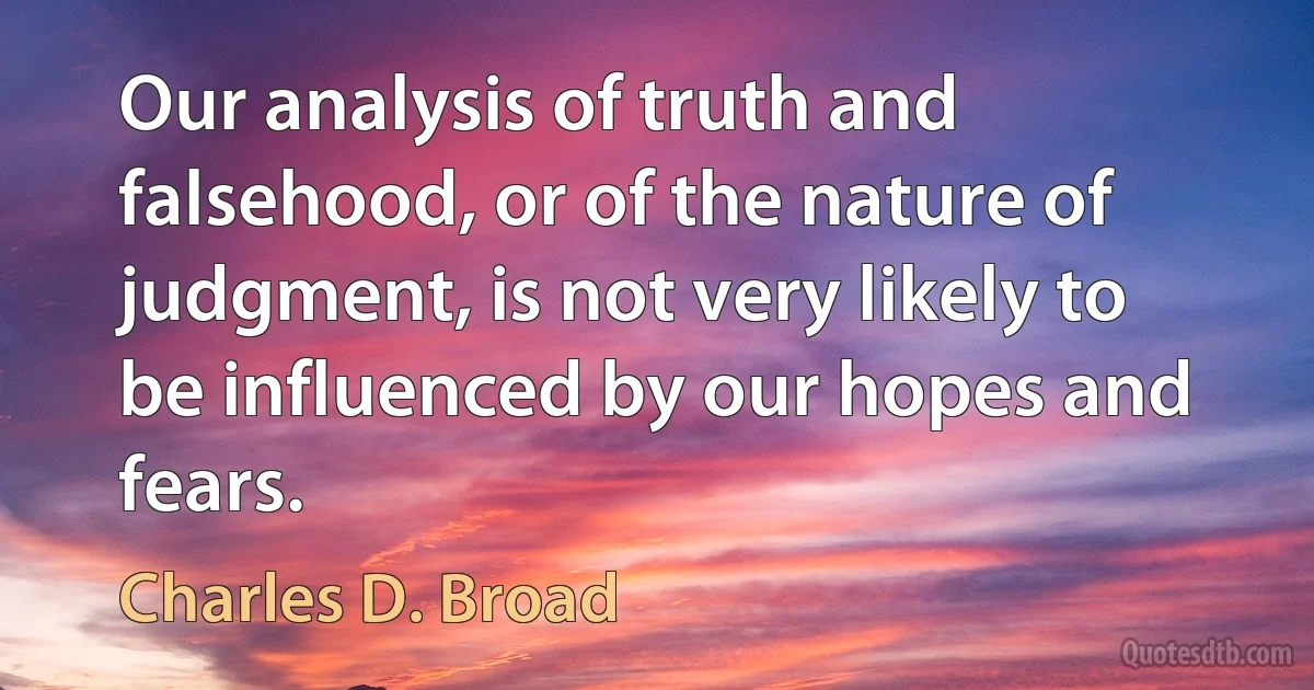 Our analysis of truth and falsehood, or of the nature of judgment, is not very likely to be influenced by our hopes and fears. (Charles D. Broad)