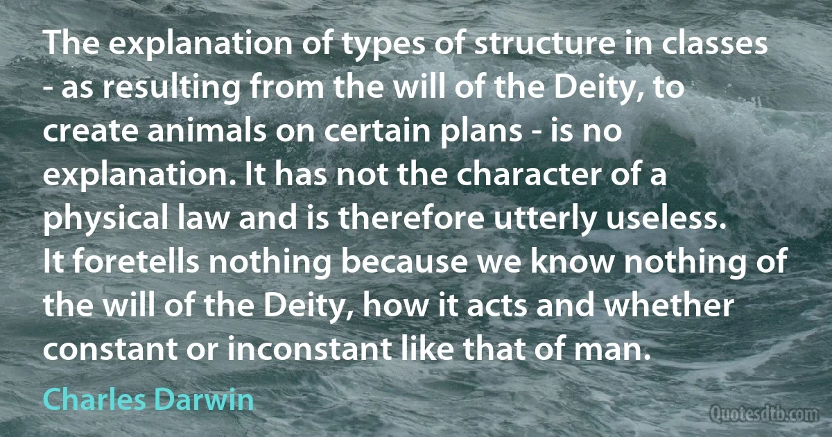 The explanation of types of structure in classes - as resulting from the will of the Deity, to create animals on certain plans - is no explanation. It has not the character of a physical law and is therefore utterly useless. It foretells nothing because we know nothing of the will of the Deity, how it acts and whether constant or inconstant like that of man. (Charles Darwin)