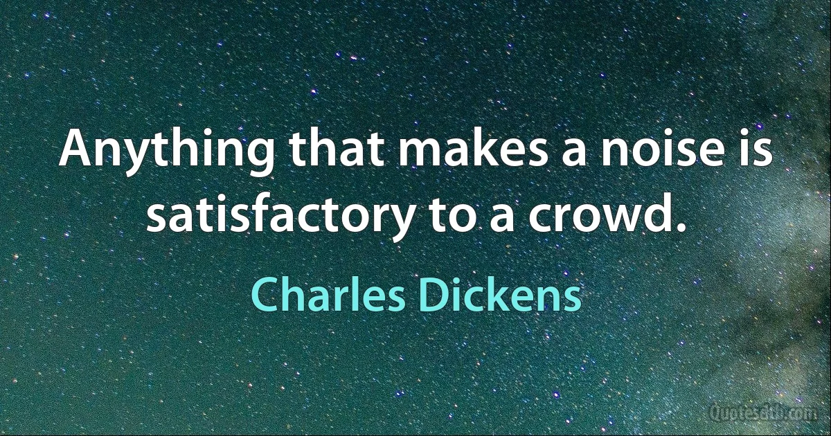 Anything that makes a noise is satisfactory to a crowd. (Charles Dickens)