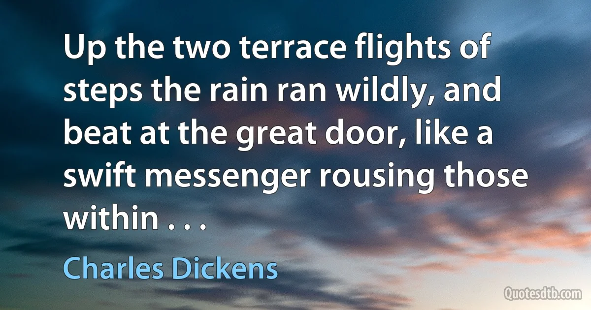 Up the two terrace flights of steps the rain ran wildly, and beat at the great door, like a swift messenger rousing those within . . . (Charles Dickens)