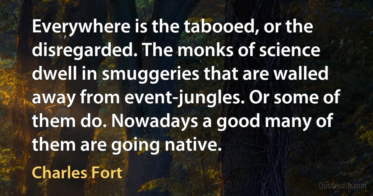 Everywhere is the tabooed, or the disregarded. The monks of science dwell in smuggeries that are walled away from event-jungles. Or some of them do. Nowadays a good many of them are going native. (Charles Fort)