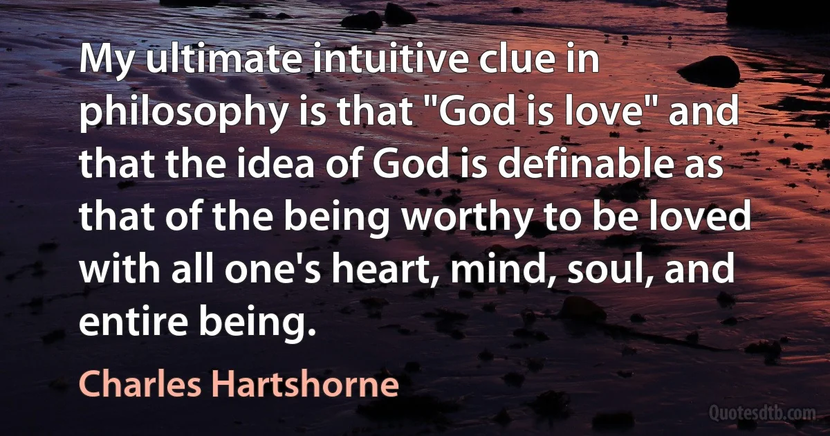 My ultimate intuitive clue in philosophy is that "God is love" and that the idea of God is definable as that of the being worthy to be loved with all one's heart, mind, soul, and entire being. (Charles Hartshorne)