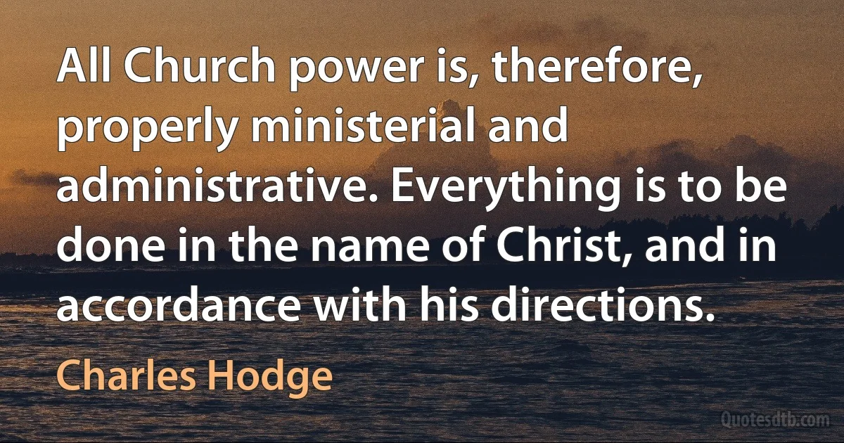 All Church power is, therefore, properly ministerial and administrative. Everything is to be done in the name of Christ, and in accordance with his directions. (Charles Hodge)