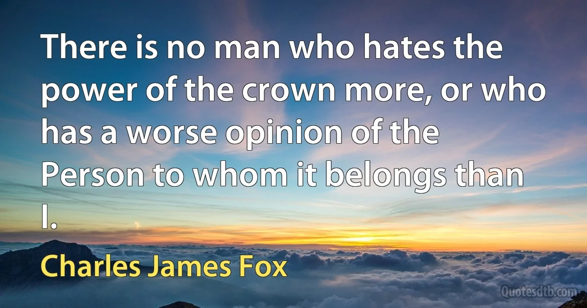 There is no man who hates the power of the crown more, or who has a worse opinion of the Person to whom it belongs than I. (Charles James Fox)