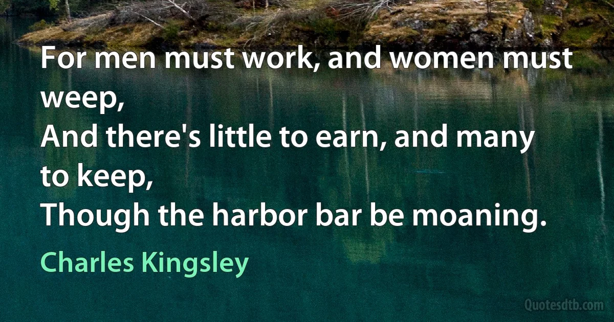 For men must work, and women must weep,
And there's little to earn, and many to keep,
Though the harbor bar be moaning. (Charles Kingsley)