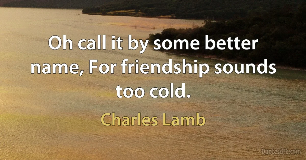 Oh call it by some better name, For friendship sounds too cold. (Charles Lamb)