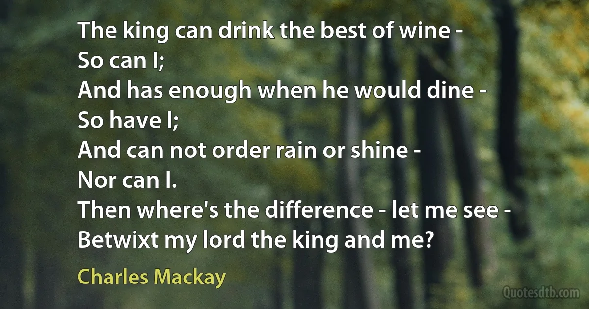 The king can drink the best of wine -
So can I;
And has enough when he would dine -
So have I;
And can not order rain or shine -
Nor can I.
Then where's the difference - let me see -
Betwixt my lord the king and me? (Charles Mackay)