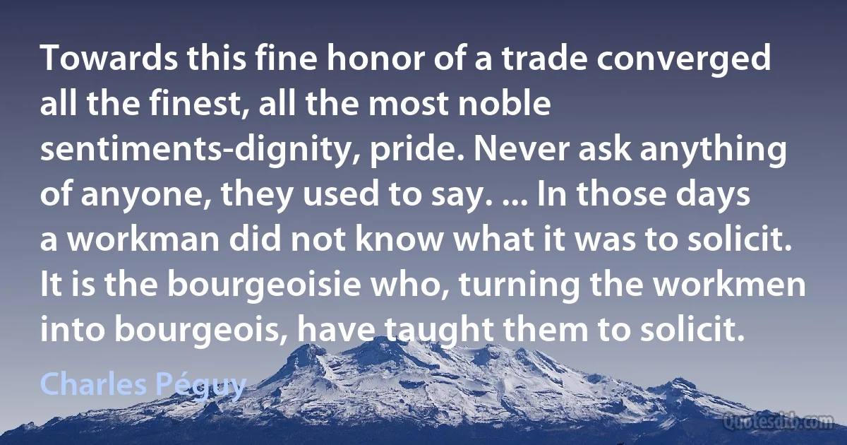 Towards this fine honor of a trade converged all the finest, all the most noble sentiments-dignity, pride. Never ask anything of anyone, they used to say. ... In those days a workman did not know what it was to solicit. It is the bourgeoisie who, turning the workmen into bourgeois, have taught them to solicit. (Charles Péguy)