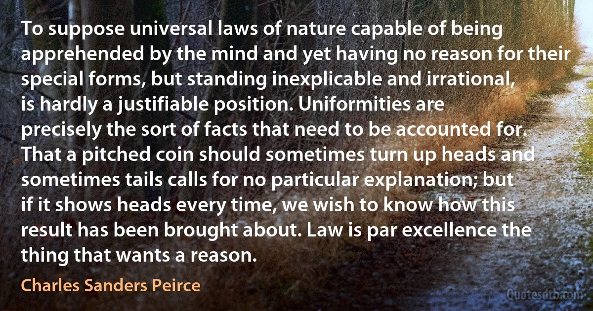 To suppose universal laws of nature capable of being apprehended by the mind and yet having no reason for their special forms, but standing inexplicable and irrational, is hardly a justifiable position. Uniformities are precisely the sort of facts that need to be accounted for. That a pitched coin should sometimes turn up heads and sometimes tails calls for no particular explanation; but if it shows heads every time, we wish to know how this result has been brought about. Law is par excellence the thing that wants a reason. (Charles Sanders Peirce)