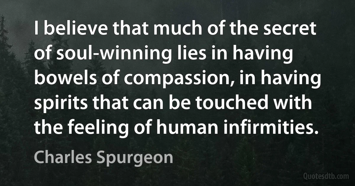 I believe that much of the secret of soul-winning lies in having bowels of compassion, in having spirits that can be touched with the feeling of human infirmities. (Charles Spurgeon)