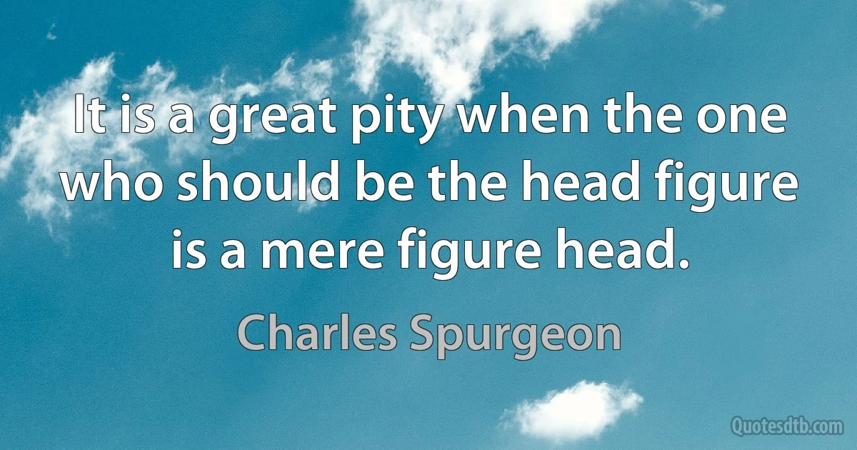 It is a great pity when the one who should be the head figure is a mere figure head. (Charles Spurgeon)