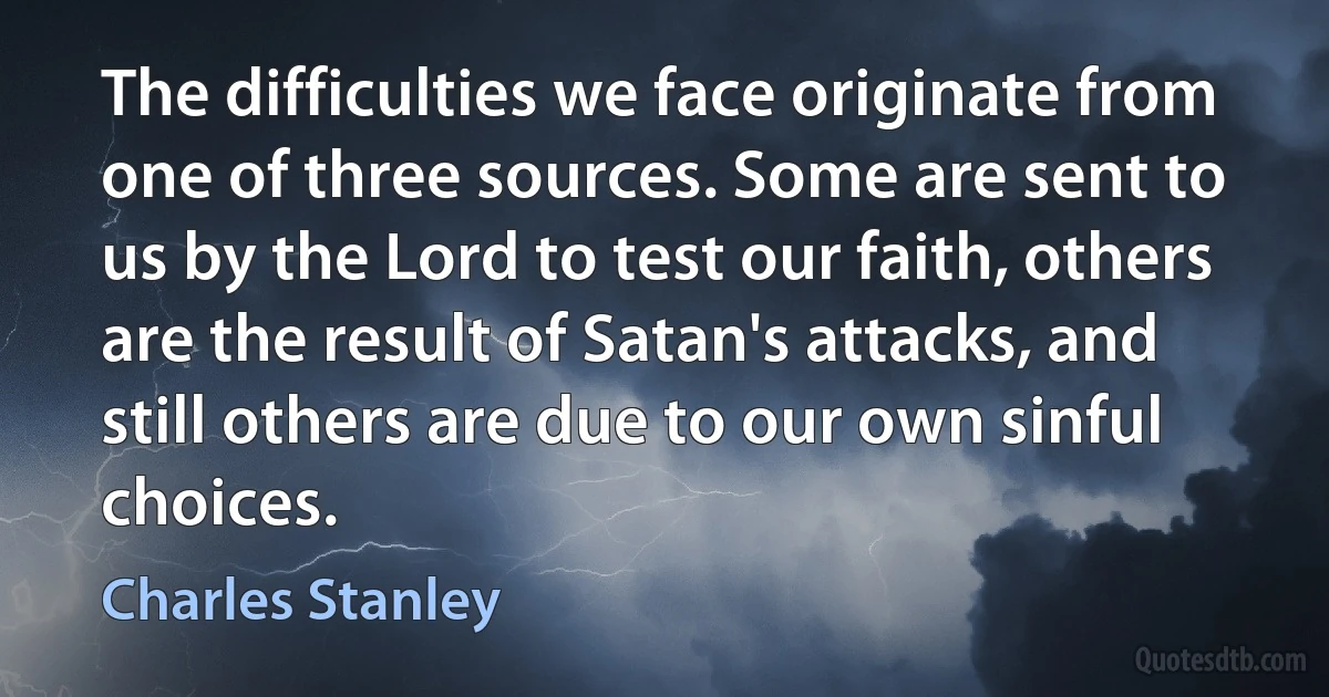 The difficulties we face originate from one of three sources. Some are sent to us by the Lord to test our faith, others are the result of Satan's attacks, and still others are due to our own sinful choices. (Charles Stanley)