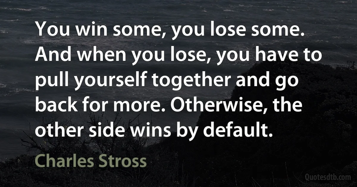 You win some, you lose some. And when you lose, you have to pull yourself together and go back for more. Otherwise, the other side wins by default. (Charles Stross)