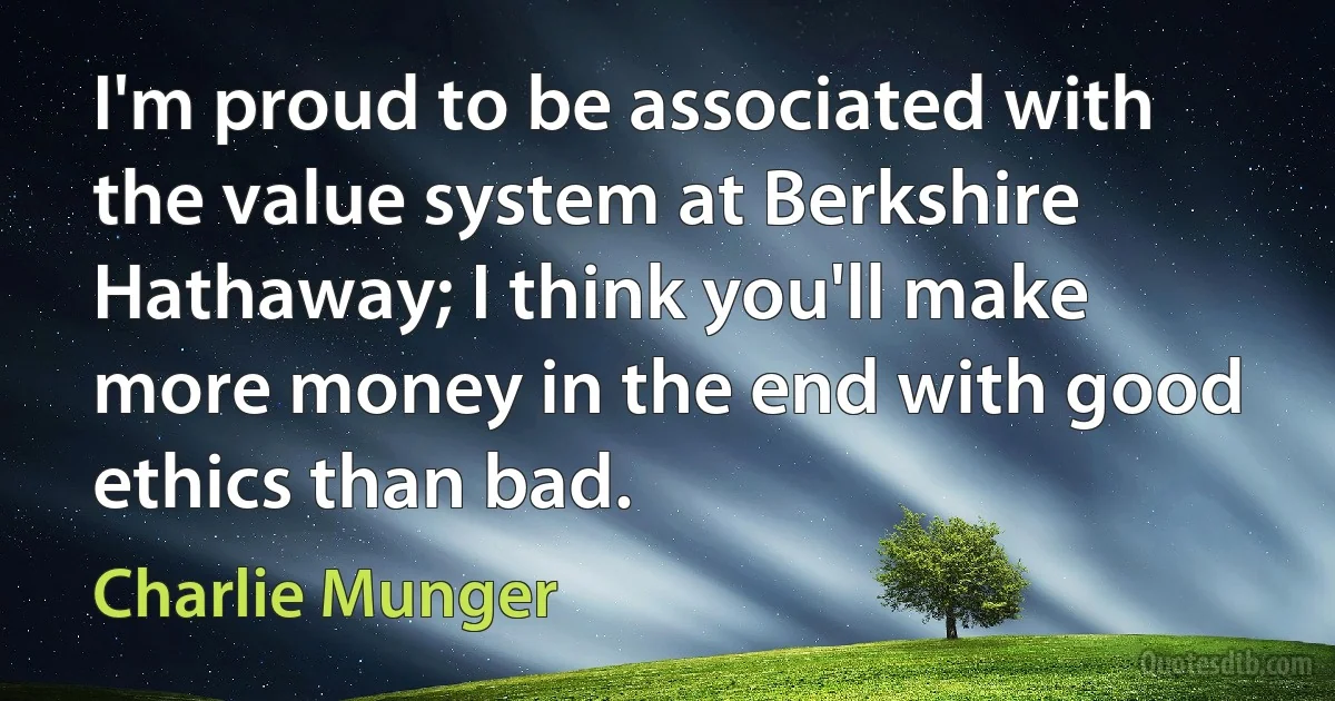 I'm proud to be associated with the value system at Berkshire Hathaway; I think you'll make more money in the end with good ethics than bad. (Charlie Munger)