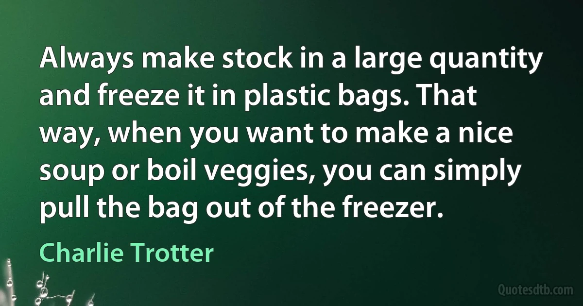 Always make stock in a large quantity and freeze it in plastic bags. That way, when you want to make a nice soup or boil veggies, you can simply pull the bag out of the freezer. (Charlie Trotter)